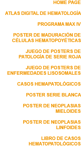 HOME PAGE ATLAS DIGITAL DE HEMATOLOGÍA PROGRAMA MAX IV POSTER DE MADURACIÓN DE CÉLULAS HEMATOPOYÉTICAS JUEGO DE POSTERS DE PATOLOGÍA DE SERIE ROJA JUEGO DE POSTERS DE ENFERMEDADES LISOSOMALES CASOS HEMAPATOLÓGICOS POSTER SERIE BLANCA POSTER DE NEOPLASIAS MIELOIDES POSTER DE NEOPLASIAS LINFOIDES LIBRO DE CASOS HEMATOPATOLÓGICOS 