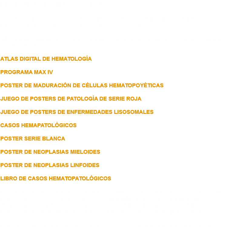 MATERIAL DE DIVULGACIÓN Cybercell ha desarrollado a lo largo de 30 años diversos proyectos de divulgación para compañías farmacéuticas, Instituciones educativas y particulares. Actualmente Cybercell cuenta con diferentes artículos que el mismo distribuye entre los que se encuentran: ATLAS DIGITAL DE HEMATOLOGÍA PROGRAMA MAX IV POSTER DE MADURACIÓN DE CÉLULAS HEMATOPOYÉTICAS JUEGO DE POSTERS DE PATOLOGÍA DE SERIE ROJA JUEGO DE POSTERS DE ENFERMEDADES LISOSOMALES CASOS HEMAPATOLÓGICOS POSTER SERIE BLANCA POSTER DE NEOPLASIAS MIELOIDES POSTER DE NEOPLASIAS LINFOIDES LIBRO DE CASOS HEMATOPATOLÓGICOS De la misma manera, siempre estamos trabajando en la preparación de nuevo y actualizado material de enseñanza -posters, laminilla, libros, software- con la finalidad de que más personas del área médica y de enseñanza las aprovechen y disfruten, pues además de que cuidamos mucho el contenido de todo nuestro material, también cuidamos la estética. Nuestro propósito es crear material agradable a la vista, educativo y sencillo de interpretar. 