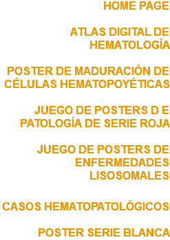 HOME PAGE ATLAS DIGITAL DE HEMATOLOGÍA POSTER DE MADURACIÓN DE CÉLULAS HEMATOPOYÉTICAS JUEGO DE POSTERS D E PATOLOGÍA DE SERIE ROJA JUEGO DE POSTERS DE ENFERMEDADES LISOSOMALES CASOS HEMATOPATOLÓGICOS POSTER SERIE BLANCA