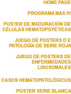 HOME PAGE PROGRAMA MAX IV POSTER DE MADURACIÓN DE CÉLULAS HEMATOPOYÉTICAS JUEGO DE POSTERS D E PATOLOGÍA DE SERIE ROJA JUEGO DE POSTERS DE ENFERMEDADES LISOSOMALES CASOS HEMATOPATOLÓGICOS POSTER SERIE BLANCA