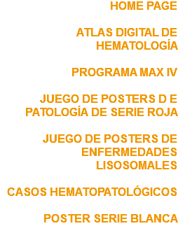 HOME PAGE ATLAS DIGITAL DE HEMATOLOGÍA PROGRAMA MAX IV JUEGO DE POSTERS D E PATOLOGÍA DE SERIE ROJA JUEGO DE POSTERS DE ENFERMEDADES LISOSOMALES CASOS HEMATOPATOLÓGICOS POSTER SERIE BLANCA